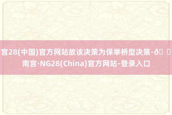 南宫28(中国)官方网站故该决策为保举桥型决策-🔥南宫·NG28(China)官方网站-登录入口