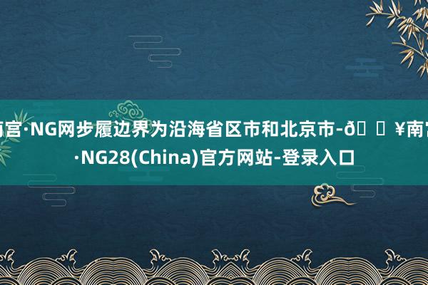 南宫·NG网步履边界为沿海省区市和北京市-🔥南宫·NG28(China)官方网站-登录入口