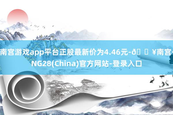 南宫游戏app平台正股最新价为4.46元-🔥南宫·NG28(China)官方网站-登录入口