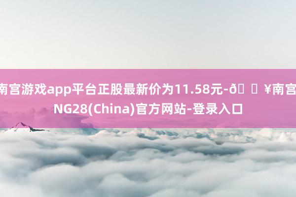 南宫游戏app平台正股最新价为11.58元-🔥南宫·NG28(China)官方网站-登录入口