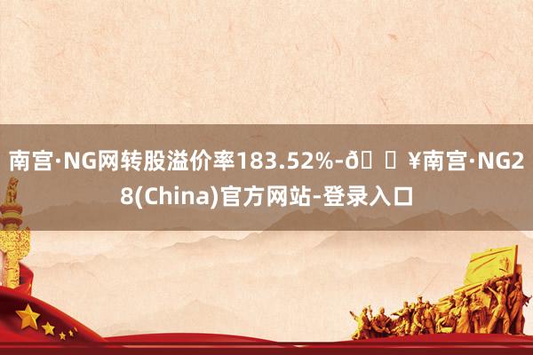 南宫·NG网转股溢价率183.52%-🔥南宫·NG28(China)官方网站-登录入口