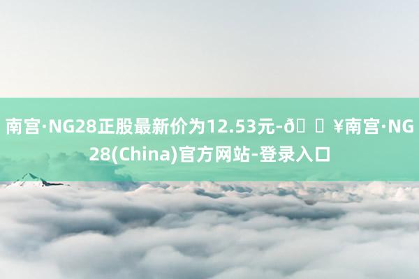 南宫·NG28正股最新价为12.53元-🔥南宫·NG28(China)官方网站-登录入口