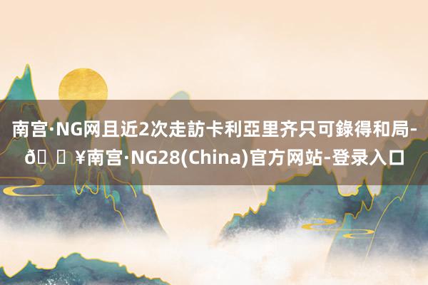 南宫·NG网且近2次走訪卡利亞里齐只可錄得和局-🔥南宫·NG28(China)官方网站-登录入口