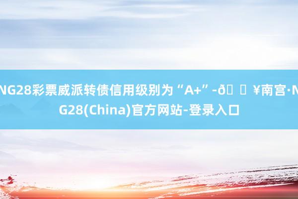 NG28彩票威派转债信用级别为“A+”-🔥南宫·NG28(China)官方网站-登录入口