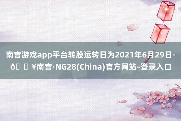 南宫游戏app平台转股运转日为2021年6月29日-🔥南宫·NG28(China)官方网站-登录入口