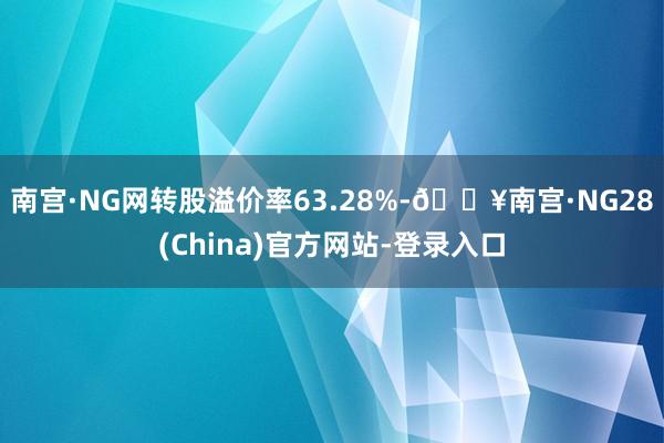 南宫·NG网转股溢价率63.28%-🔥南宫·NG28(China)官方网站-登录入口