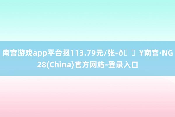 南宫游戏app平台报113.79元/张-🔥南宫·NG28(China)官方网站-登录入口