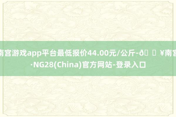 南宫游戏app平台最低报价44.00元/公斤-🔥南宫·NG28(China)官方网站-登录入口