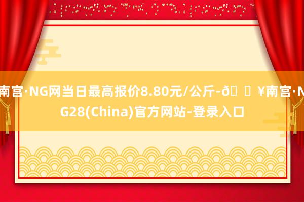 南宫·NG网当日最高报价8.80元/公斤-🔥南宫·NG28(China)官方网站-登录入口