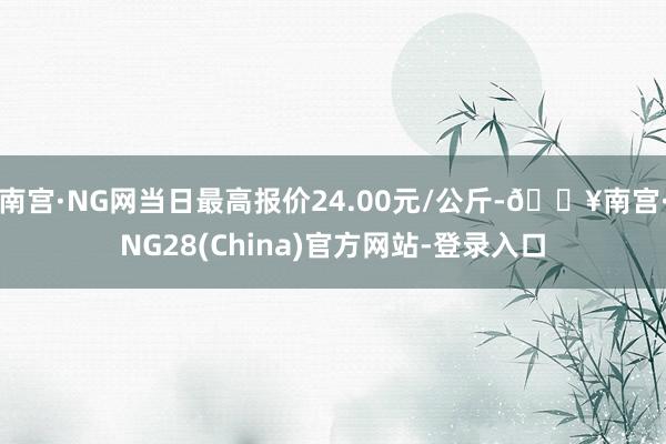 南宫·NG网当日最高报价24.00元/公斤-🔥南宫·NG28(China)官方网站-登录入口