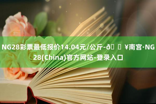 NG28彩票最低报价14.04元/公斤-🔥南宫·NG28(China)官方网站-登录入口