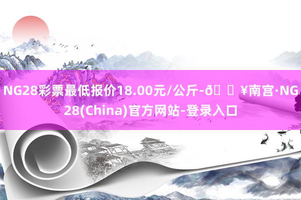 NG28彩票最低报价18.00元/公斤-🔥南宫·NG28(China)官方网站-登录入口