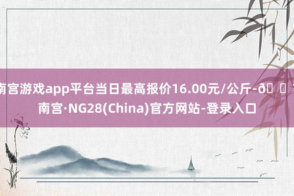 南宫游戏app平台当日最高报价16.00元/公斤-🔥南宫·NG28(China)官方网站-登录入口