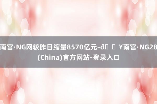 南宫·NG网较昨日缩量8570亿元-🔥南宫·NG28(China)官方网站-登录入口