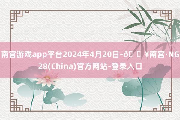 南宫游戏app平台2024年4月20日-🔥南宫·NG28(China)官方网站-登录入口