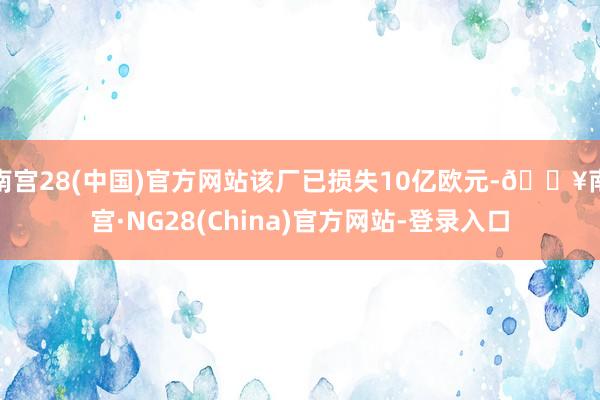 南宫28(中国)官方网站该厂已损失10亿欧元-🔥南宫·NG28(China)官方网站-登录入口