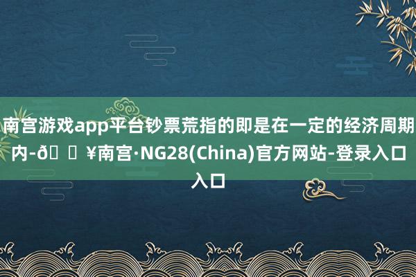 南宫游戏app平台钞票荒指的即是在一定的经济周期内-🔥南宫·NG28(China)官方网站-登录入口