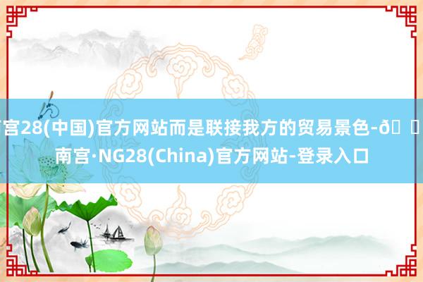 南宫28(中国)官方网站而是联接我方的贸易景色-🔥南宫·NG28(China)官方网站-登录入口