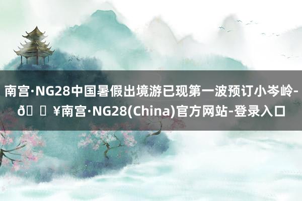 南宫·NG28中国暑假出境游已现第一波预订小岑岭-🔥南宫·NG28(China)官方网站-登录入口