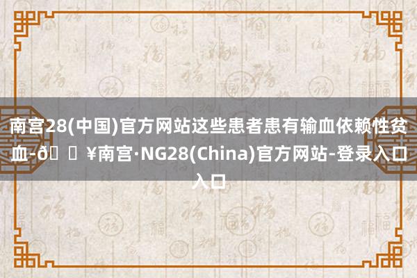 南宫28(中国)官方网站这些患者患有输血依赖性贫血-🔥南宫·NG28(China)官方网站-登录入口