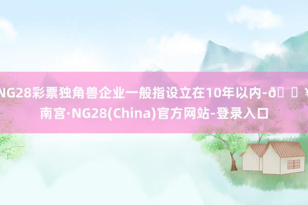 NG28彩票　　独角兽企业一般指设立在10年以内-🔥南宫·NG28(China)官方网站-登录入口