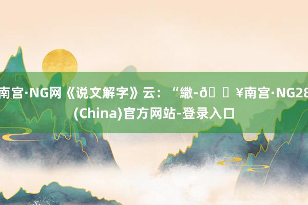 南宫·NG网《说文解字》云：“繖-🔥南宫·NG28(China)官方网站-登录入口