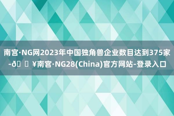 南宫·NG网2023年中国独角兽企业数目达到375家-🔥南宫·NG28(China)官方网站-登录入口