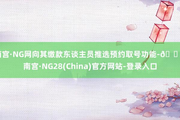 南宫·NG网向其缴款东谈主员推选预约取号功能-🔥南宫·NG28(China)官方网站-登录入口