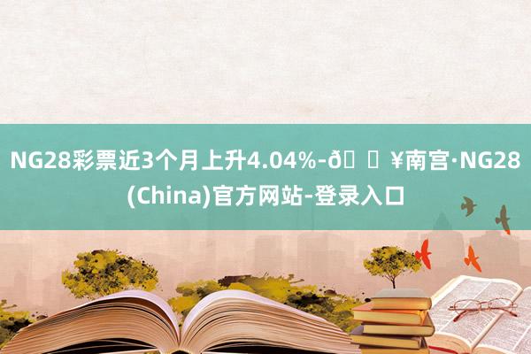 NG28彩票近3个月上升4.04%-🔥南宫·NG28(China)官方网站-登录入口