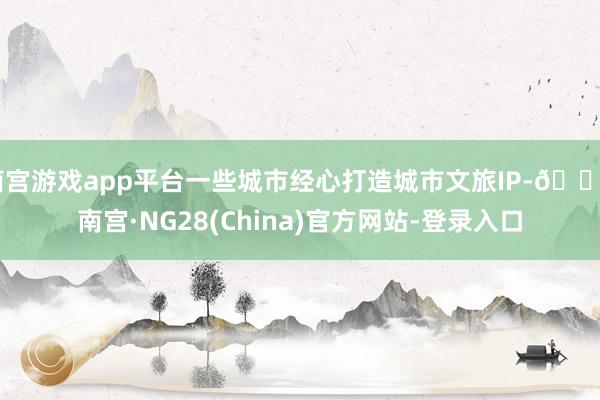 南宫游戏app平台一些城市经心打造城市文旅IP-🔥南宫·NG28(China)官方网站-登录入口