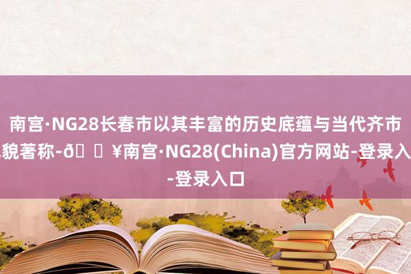 南宫·NG28长春市以其丰富的历史底蕴与当代齐市风貌著称-🔥南宫·NG28(China)官方网站-登录入口