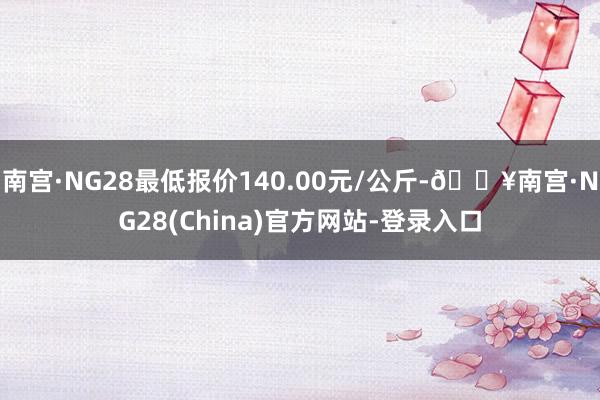 南宫·NG28最低报价140.00元/公斤-🔥南宫·NG28(China)官方网站-登录入口