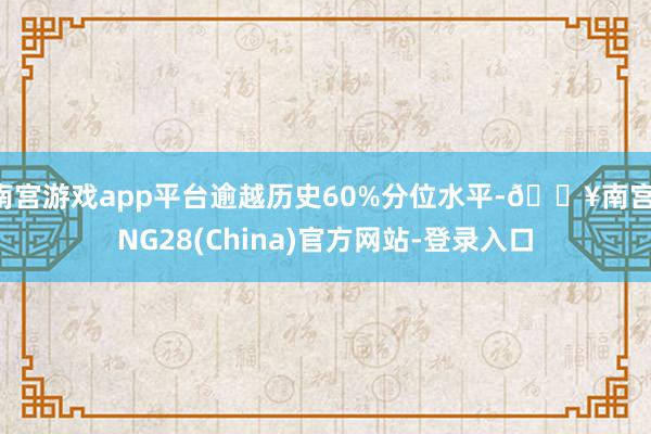 南宫游戏app平台逾越历史60%分位水平-🔥南宫·NG28(China)官方网站-登录入口