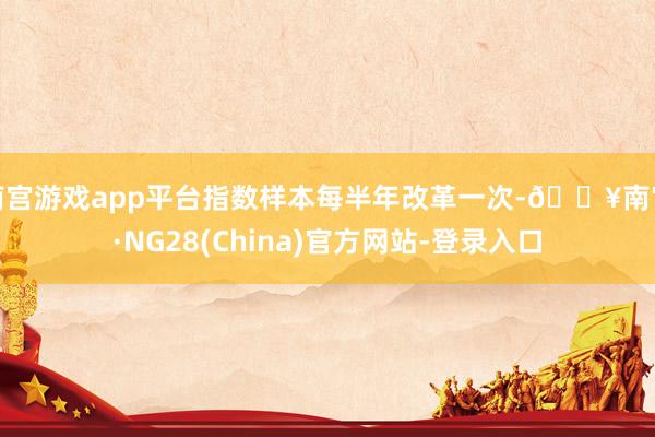 南宫游戏app平台指数样本每半年改革一次-🔥南宫·NG28(China)官方网站-登录入口