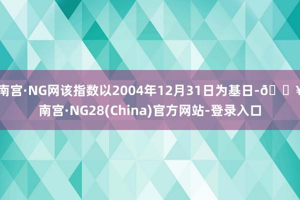 南宫·NG网该指数以2004年12月31日为基日-🔥南宫·NG28(China)官方网站-登录入口