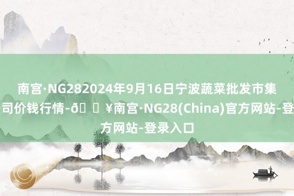 南宫·NG282024年9月16日宁波蔬菜批发市集有限公司价钱行情-🔥南宫·NG28(China)官方网站-登录入口