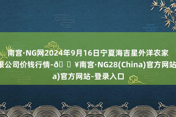 南宫·NG网2024年9月16日宁夏海吉星外洋农家具物流有限公司价钱行情-🔥南宫·NG28(China)官方网站-登录入口