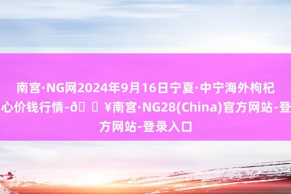 南宫·NG网2024年9月16日宁夏·中宁海外枸杞来往中心价钱行情-🔥南宫·NG28(China)官方网站-登录入口