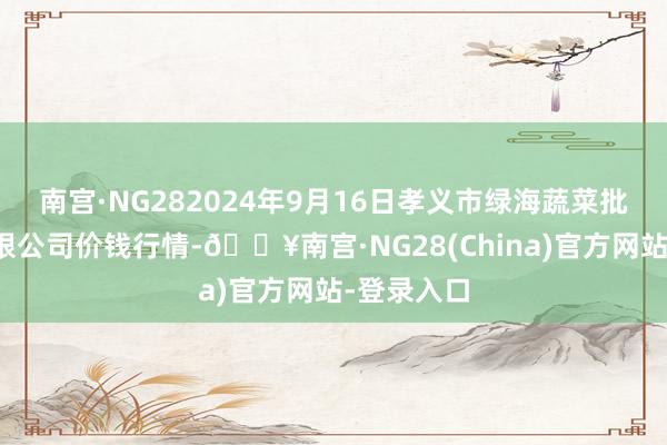 南宫·NG282024年9月16日孝义市绿海蔬菜批发销售有限公司价钱行情-🔥南宫·NG28(China)官方网站-登录入口