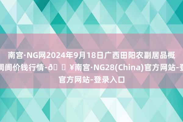 南宫·NG网2024年9月18日广西田阳农副居品概括批发阛阓价钱行情-🔥南宫·NG28(China)官方网站-登录入口