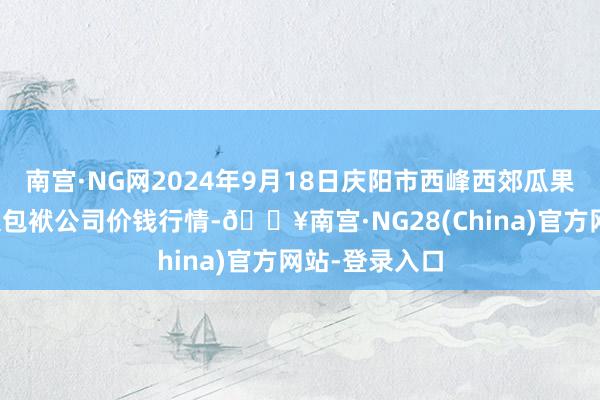 南宫·NG网2024年9月18日庆阳市西峰西郊瓜果蔬菜批发有限包袱公司价钱行情-🔥南宫·NG28(China)官方网站-登录入口