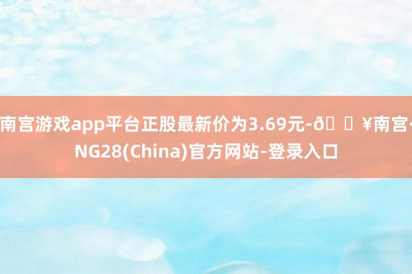 南宫游戏app平台正股最新价为3.69元-🔥南宫·NG28(China)官方网站-登录入口