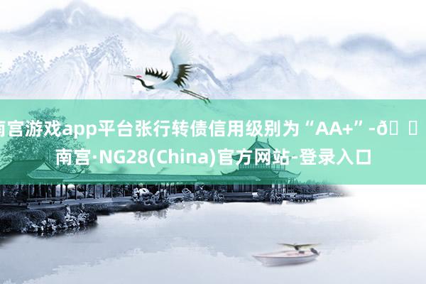 南宫游戏app平台张行转债信用级别为“AA+”-🔥南宫·NG28(China)官方网站-登录入口