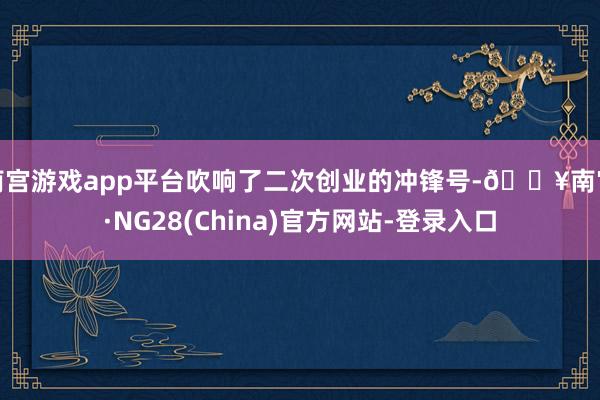 南宫游戏app平台吹响了二次创业的冲锋号-🔥南宫·NG28(China)官方网站-登录入口