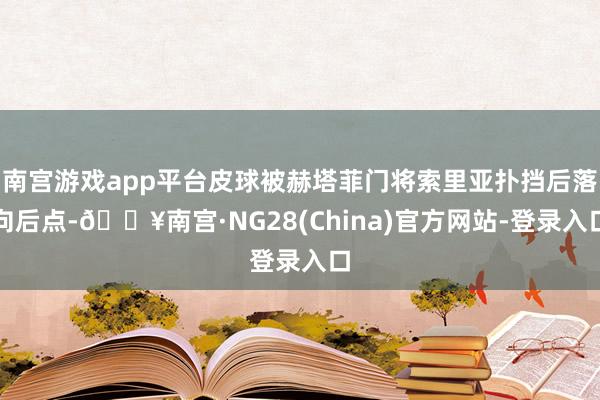 南宫游戏app平台皮球被赫塔菲门将索里亚扑挡后落向后点-🔥南宫·NG28(China)官方网站-登录入口