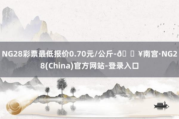 NG28彩票最低报价0.70元/公斤-🔥南宫·NG28(China)官方网站-登录入口