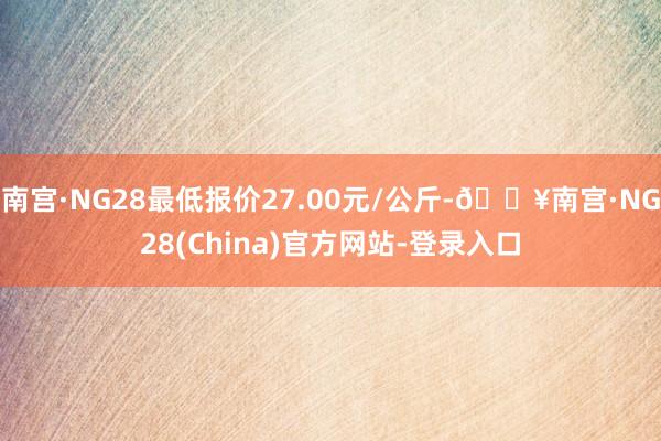 南宫·NG28最低报价27.00元/公斤-🔥南宫·NG28(China)官方网站-登录入口