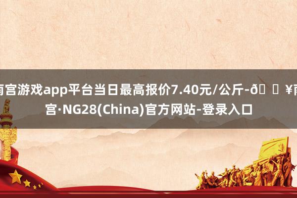 南宫游戏app平台当日最高报价7.40元/公斤-🔥南宫·NG28(China)官方网站-登录入口