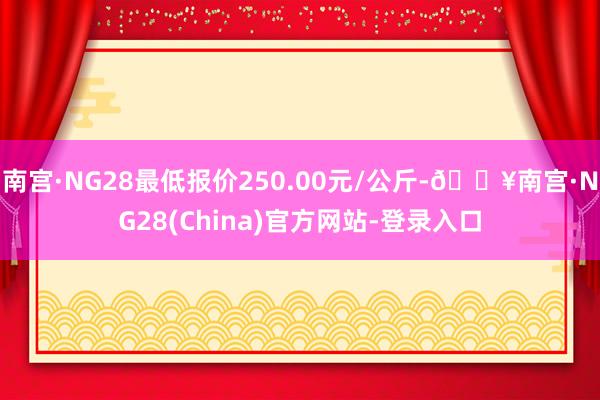 南宫·NG28最低报价250.00元/公斤-🔥南宫·NG28(China)官方网站-登录入口