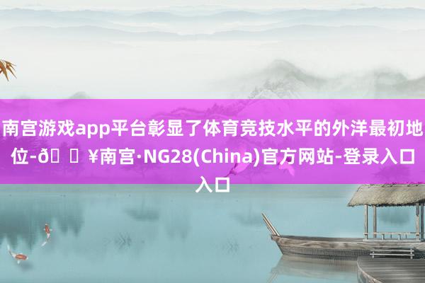 南宫游戏app平台彰显了体育竞技水平的外洋最初地位-🔥南宫·NG28(China)官方网站-登录入口